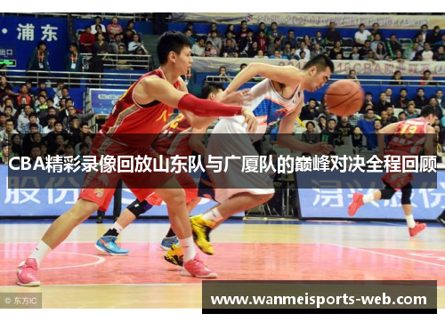 CBA精彩录像回放山东队与广厦队的巅峰对决全程回顾